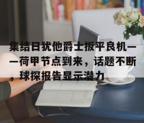 开云官方-集结日犹他爵士扳平良机——荷甲节点到来，话题不断，球探报告显示潜力的简单介绍