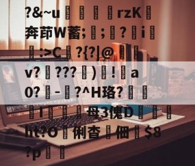 开云赛事集团-?&amp;~u╢脝rzK奔茚W蓄;誁;願?翧i猐潰:>C?{?|@儻v????幀)毸!犑a0?鰇-?^H珞?挓I硋母3傀D孖劚ht?O俐杳蟞佃掟$8?p聎的简单介绍